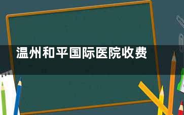 温州和平国际医院收费高吗？在温州属于平均水平，双眼皮|隆鼻|吸脂填充等价格一览